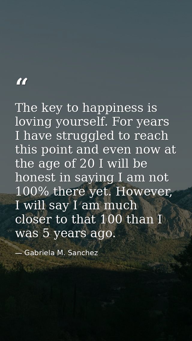 The key to happiness is loving yourself. For years I have struggled to reach this point and even now at the age of 20 I  — Gabriela M. Sanchez
