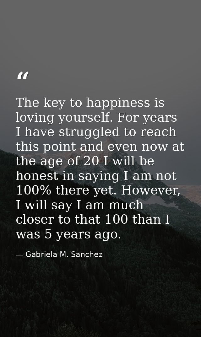 The key to happiness is loving yourself. For years I have struggled to reach this point and even now at the age of 20 I  — Gabriela M. Sanchez