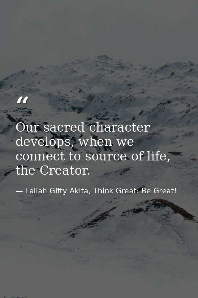 Our sacred character develops, when we connect to source of life, the Creator. — Lailah Gifty Akita, Think Great: Be Great!