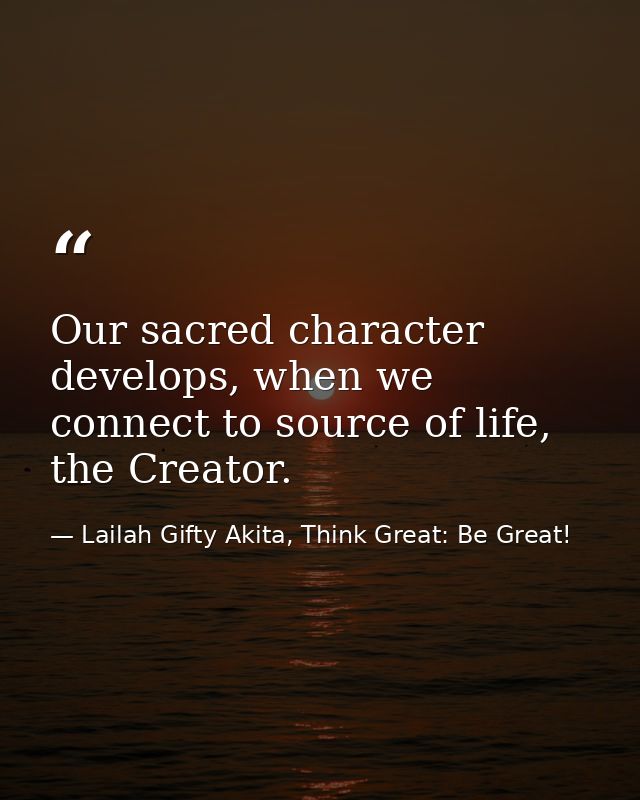 Our sacred character develops, when we connect to source of life, the Creator. — Lailah Gifty Akita, Think Great: Be Great!