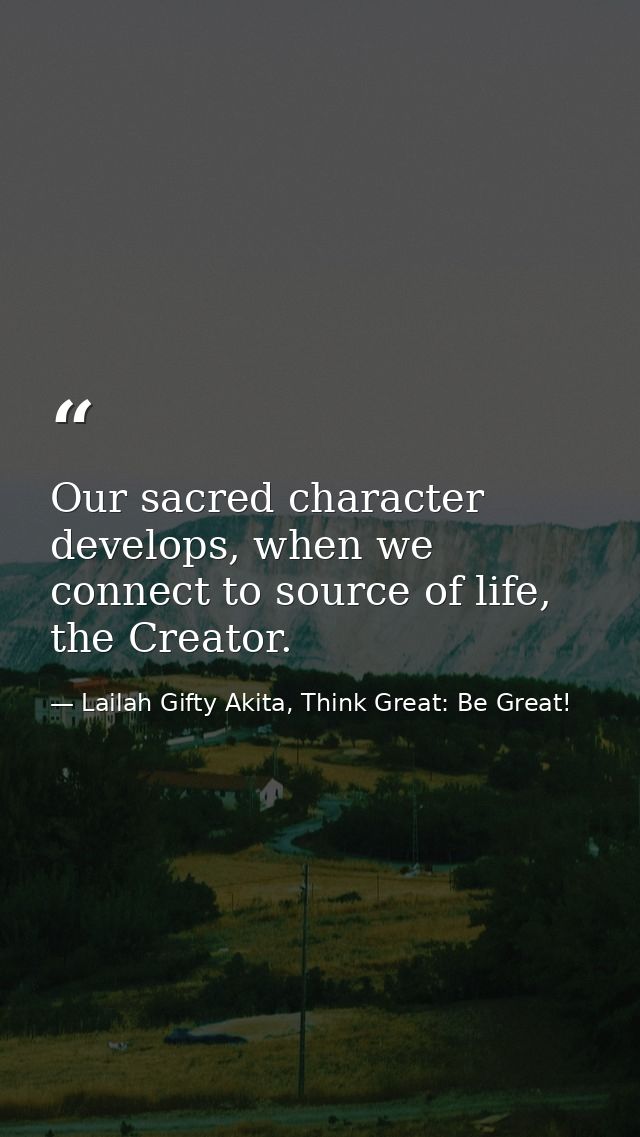 Our sacred character develops, when we connect to source of life, the Creator. — Lailah Gifty Akita, Think Great: Be Great!