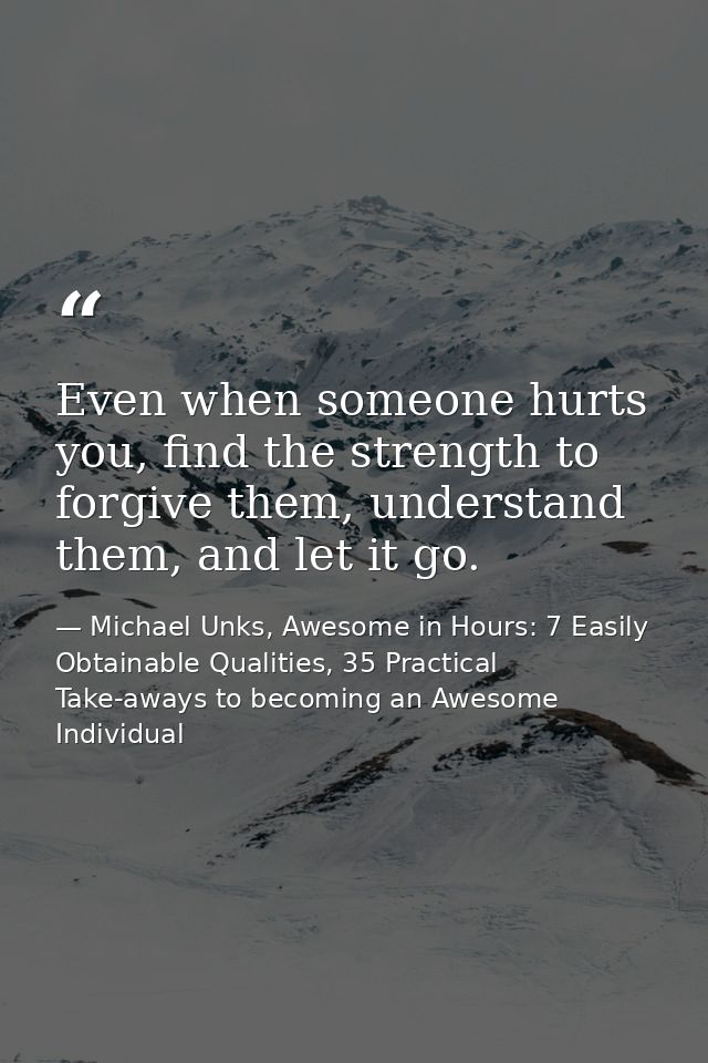 Even when someone hurts you, find the strength to forgive them, understand them, and let it go. — Michael Unks, Awesome in Hours: 7 Easily Obtainable Qualities, 35 Practical Take-aways to becoming an Awesome Individual