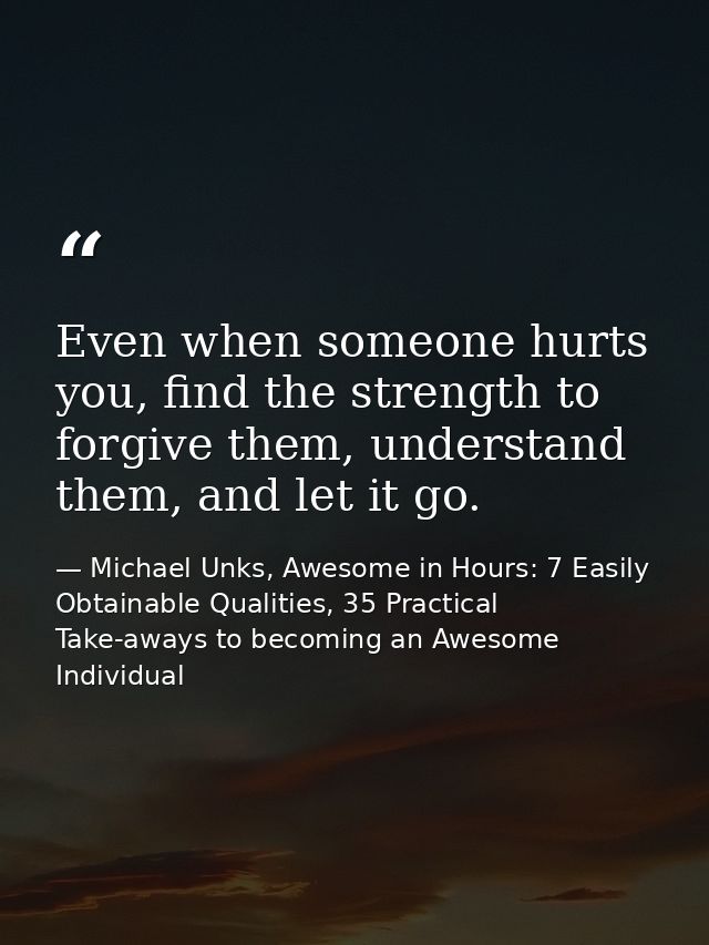Even when someone hurts you, find the strength to forgive them, understand them, and let it go. — Michael Unks, Awesome in Hours: 7 Easily Obtainable Qualities, 35 Practical Take-aways to becoming an Awesome Individual