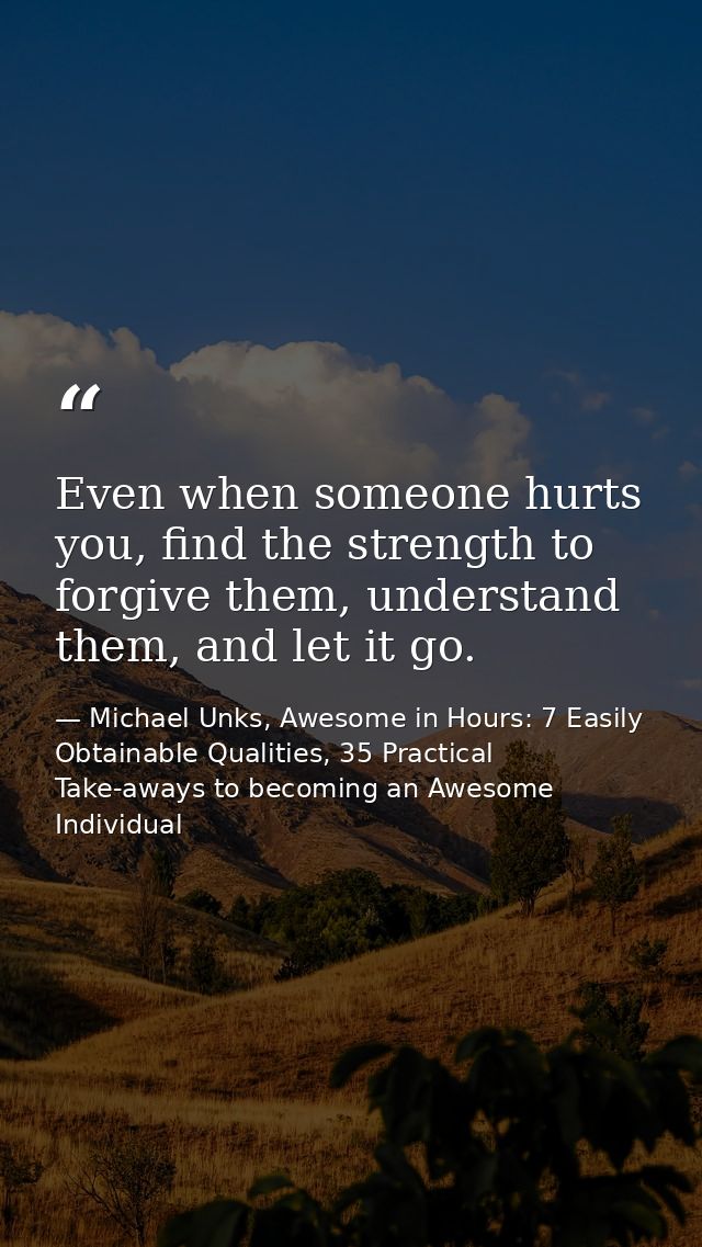 Even when someone hurts you, find the strength to forgive them, understand them, and let it go. — Michael Unks, Awesome in Hours: 7 Easily Obtainable Qualities, 35 Practical Take-aways to becoming an Awesome Individual