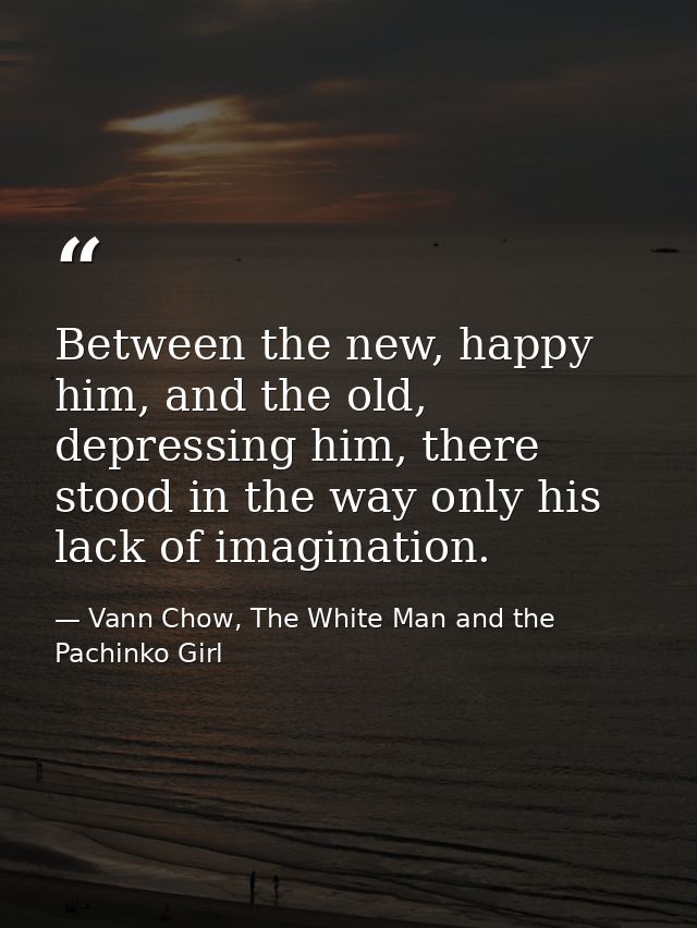 Between the new, happy him, and the old, depressing him, there stood in the way only his lack of imagination. — Vann Chow, The White Man and the Pachinko Girl