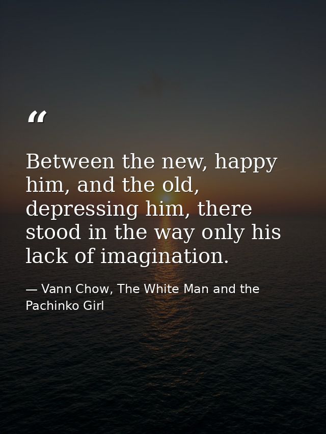 Between the new, happy him, and the old, depressing him, there stood in the way only his lack of imagination. — Vann Chow, The White Man and the Pachinko Girl