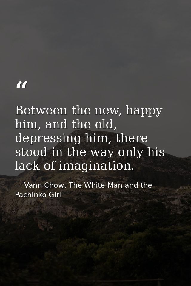 Between the new, happy him, and the old, depressing him, there stood in the way only his lack of imagination. — Vann Chow, The White Man and the Pachinko Girl