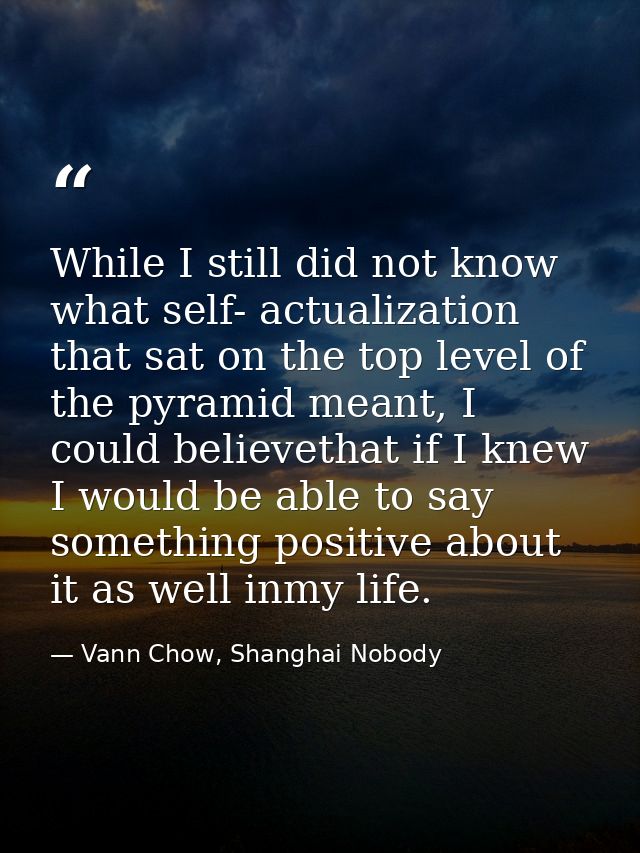 While I still did not know what self- actualization that sat on the top level of the pyramid meant, I could believethat  — Vann Chow, Shanghai Nobody