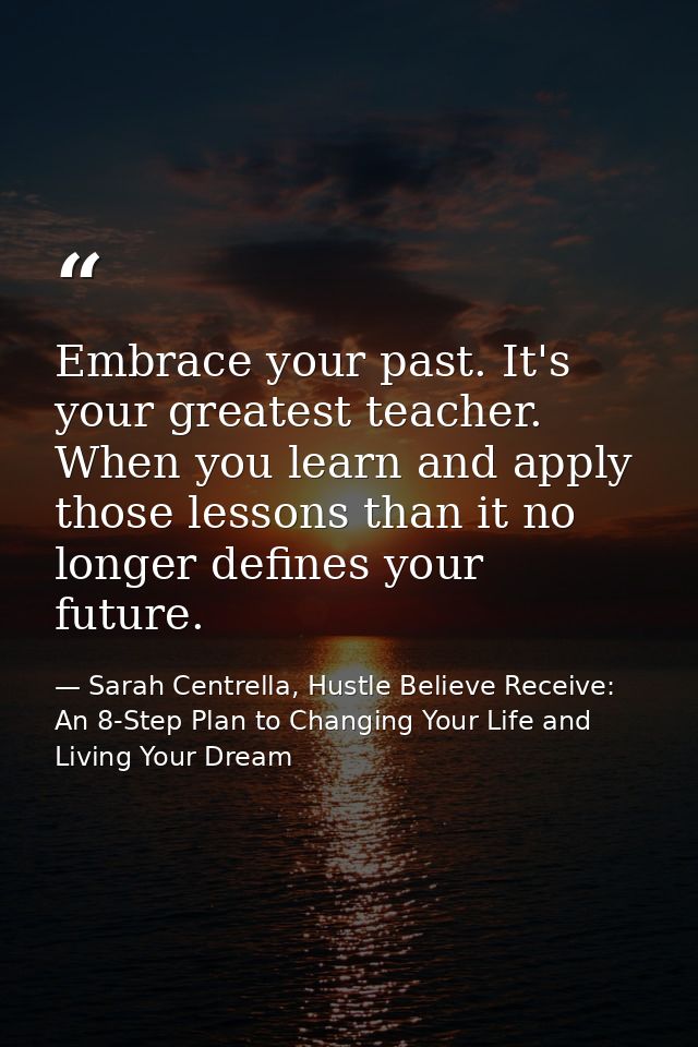 Embrace your past. It's your greatest teacher. When you learn and apply those lessons than it no longer defines your fut — Sarah Centrella, Hustle Believe Receive: An 8-Step Plan to Changing Your Life and Living Your Dream