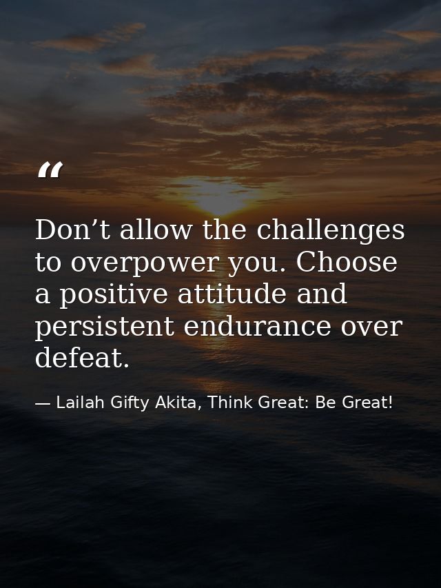 Don’t allow the challenges to overpower you. Choose a positive attitude and persistent endurance over defeat. — Lailah Gifty Akita, Think Great: Be Great!
