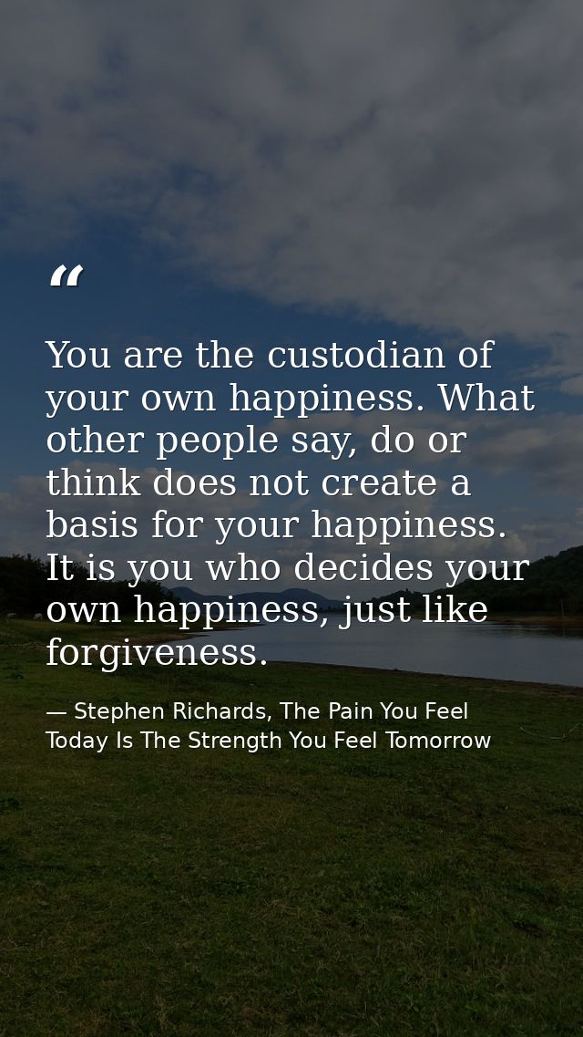 You are the custodian of your own happiness. What other people say, do or think does not create a basis for your happine — Stephen Richards, The Pain You Feel Today Is The Strength You Feel Tomorrow