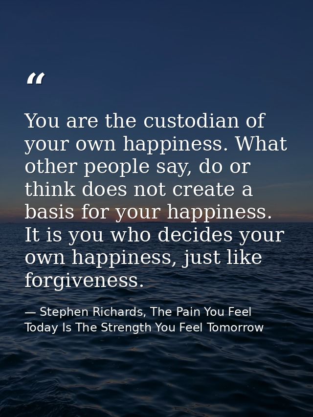 You are the custodian of your own happiness. What other people say, do or think does not create a basis for your happine — Stephen Richards, The Pain You Feel Today Is The Strength You Feel Tomorrow