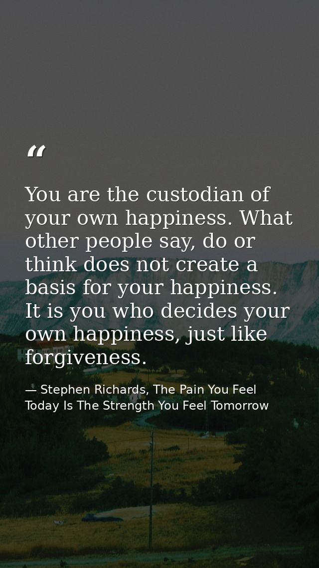 You are the custodian of your own happiness. What other people say, do or think does not create a basis for your happine — Stephen Richards, The Pain You Feel Today Is The Strength You Feel Tomorrow