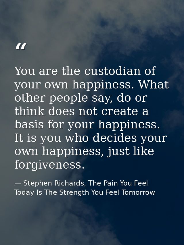 You are the custodian of your own happiness. What other people say, do or think does not create a basis for your happine — Stephen Richards, The Pain You Feel Today Is The Strength You Feel Tomorrow