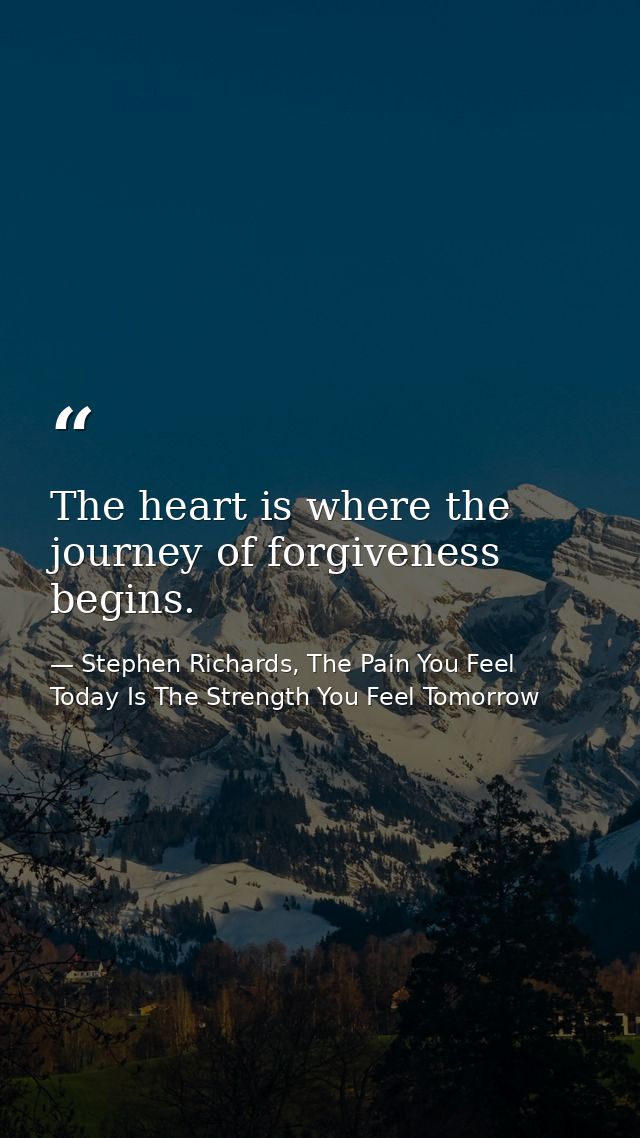 The heart is where the journey of forgiveness begins. — Stephen Richards, The Pain You Feel Today Is The Strength You Feel Tomorrow