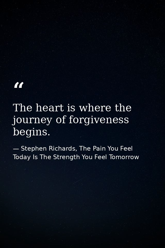 The heart is where the journey of forgiveness begins. — Stephen Richards, The Pain You Feel Today Is The Strength You Feel Tomorrow