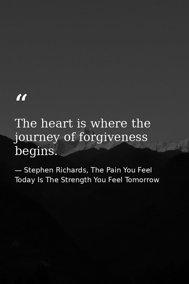 The heart is where the journey of forgiveness begins. — Stephen Richards, The Pain You Feel Today Is The Strength You Feel Tomorrow