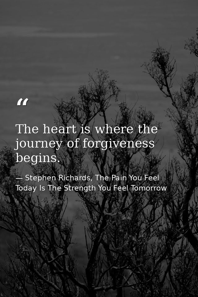 The heart is where the journey of forgiveness begins. — Stephen Richards, The Pain You Feel Today Is The Strength You Feel Tomorrow