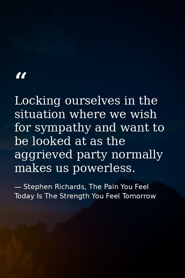 Locking ourselves in the situation where we wish for sympathy and want to be looked at as the aggrieved party normally m — Stephen Richards, The Pain You Feel Today Is The Strength You Feel Tomorrow