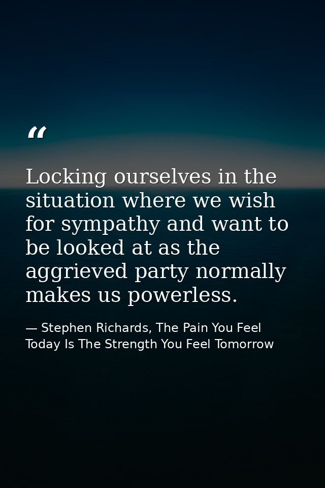 Locking ourselves in the situation where we wish for sympathy and want to be looked at as the aggrieved party normally m — Stephen Richards, The Pain You Feel Today Is The Strength You Feel Tomorrow