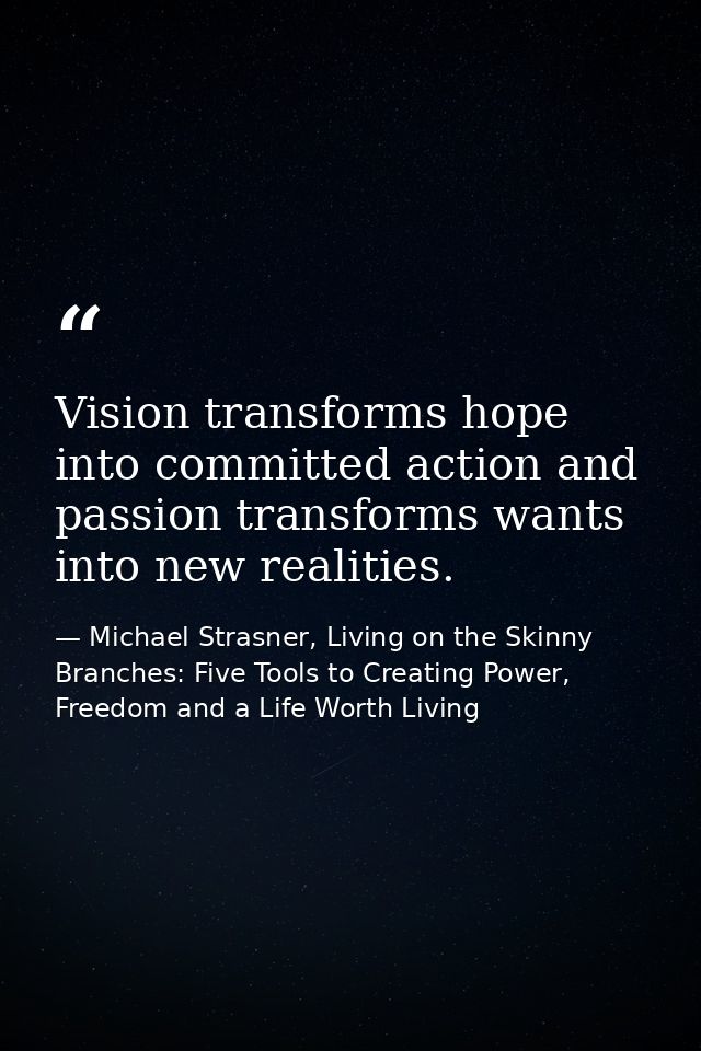 Vision transforms hope into committed action and passion transforms wants into new realities. — Michael Strasner, Living on the Skinny Branches: Five Tools to Creating Power, Freedom and a Life Worth Living