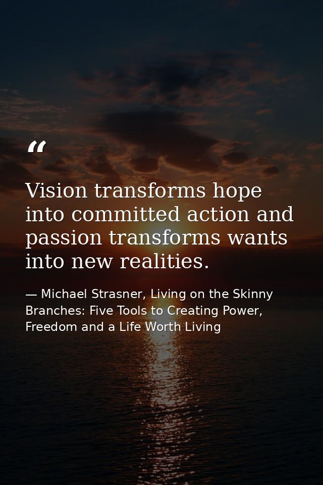 Vision transforms hope into committed action and passion transforms wants into new realities. — Michael Strasner, Living on the Skinny Branches: Five Tools to Creating Power, Freedom and a Life Worth Living