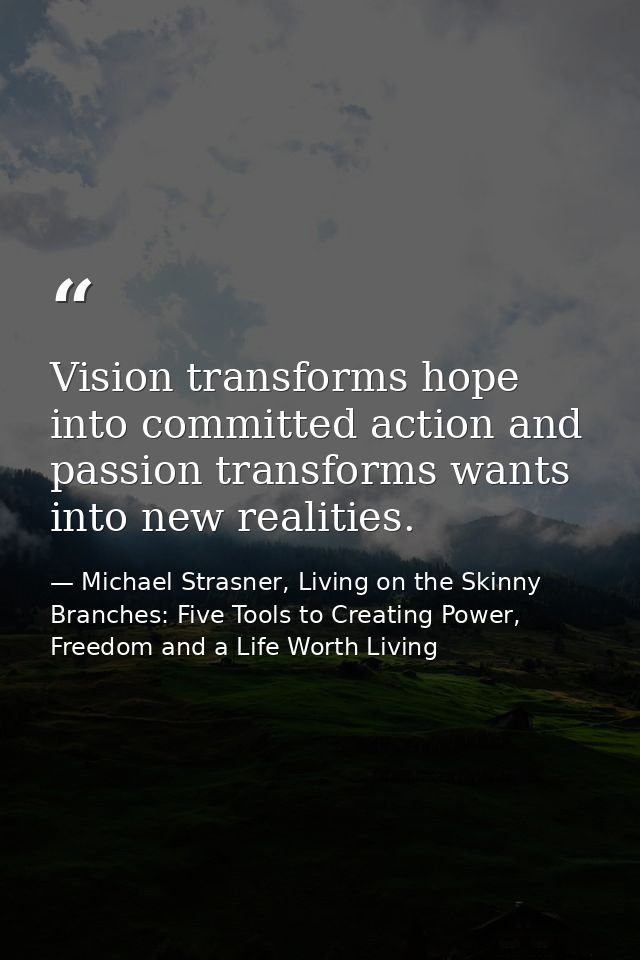 Vision transforms hope into committed action and passion transforms wants into new realities. — Michael Strasner, Living on the Skinny Branches: Five Tools to Creating Power, Freedom and a Life Worth Living