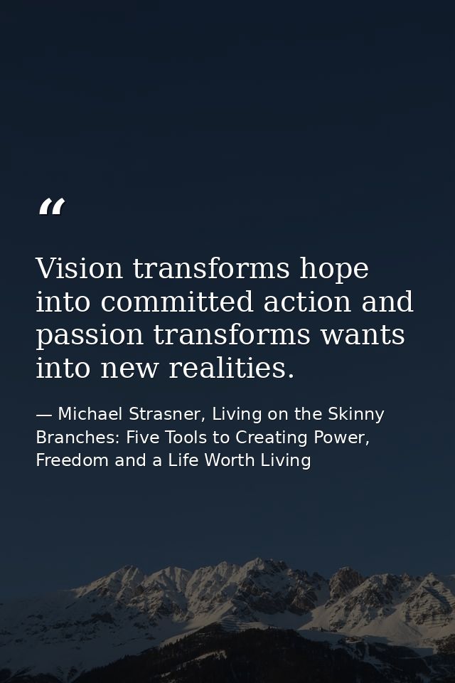 Vision transforms hope into committed action and passion transforms wants into new realities. — Michael Strasner, Living on the Skinny Branches: Five Tools to Creating Power, Freedom and a Life Worth Living