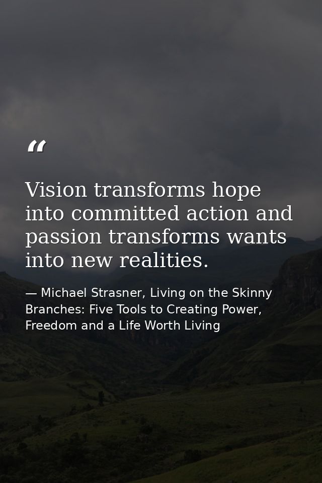 Vision transforms hope into committed action and passion transforms wants into new realities. — Michael Strasner, Living on the Skinny Branches: Five Tools to Creating Power, Freedom and a Life Worth Living
