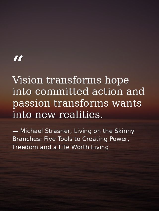 Vision transforms hope into committed action and passion transforms wants into new realities. — Michael Strasner, Living on the Skinny Branches: Five Tools to Creating Power, Freedom and a Life Worth Living
