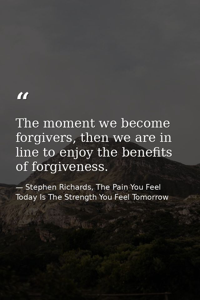 The moment we become forgivers, then we are in line to enjoy the benefits of forgiveness. — Stephen Richards, The Pain You Feel Today Is The Strength You Feel Tomorrow