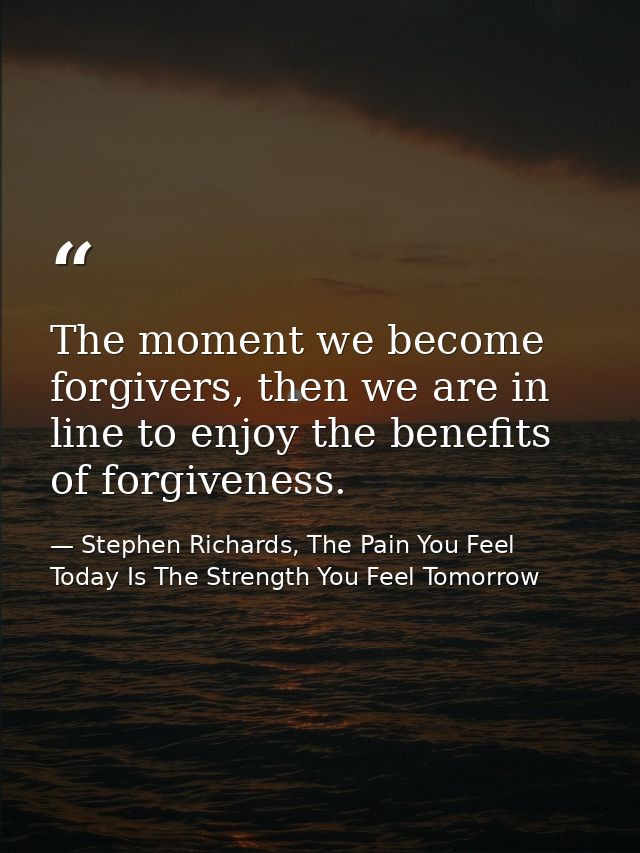 The moment we become forgivers, then we are in line to enjoy the benefits of forgiveness. — Stephen Richards, The Pain You Feel Today Is The Strength You Feel Tomorrow