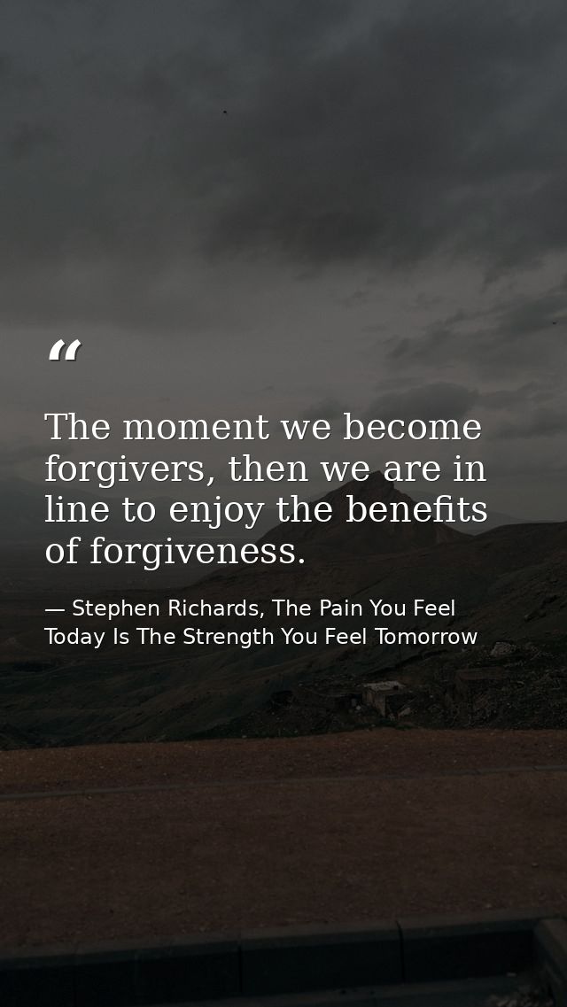 The moment we become forgivers, then we are in line to enjoy the benefits of forgiveness. — Stephen Richards, The Pain You Feel Today Is The Strength You Feel Tomorrow