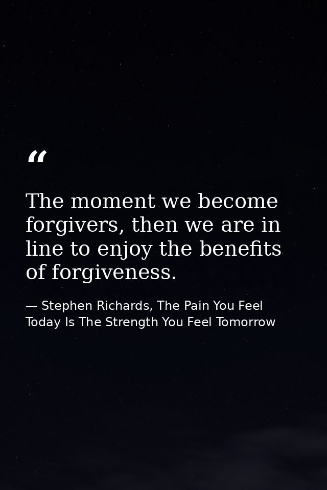 The moment we become forgivers, then we are in line to enjoy the benefits of forgiveness. — Stephen Richards, The Pain You Feel Today Is The Strength You Feel Tomorrow