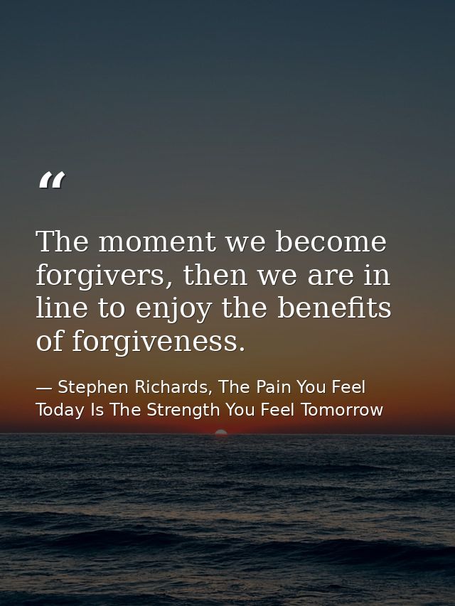 The moment we become forgivers, then we are in line to enjoy the benefits of forgiveness. — Stephen Richards, The Pain You Feel Today Is The Strength You Feel Tomorrow