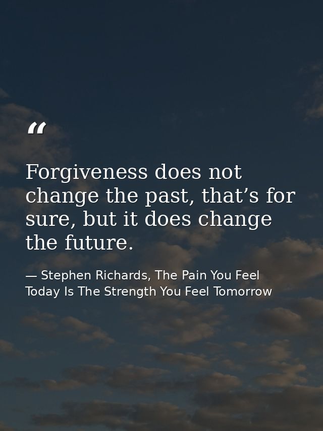 Forgiveness does not change the past, that’s for sure, but it does change the future. — Stephen Richards, The Pain You Feel Today Is The Strength You Feel Tomorrow