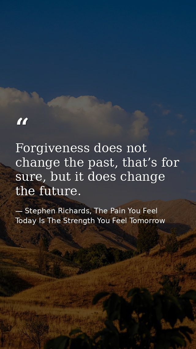 Forgiveness does not change the past, that’s for sure, but it does change the future. — Stephen Richards, The Pain You Feel Today Is The Strength You Feel Tomorrow