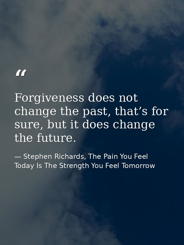 Forgiveness does not change the past, that’s for sure, but it does change the future. — Stephen Richards, The Pain You Feel Today Is The Strength You Feel Tomorrow