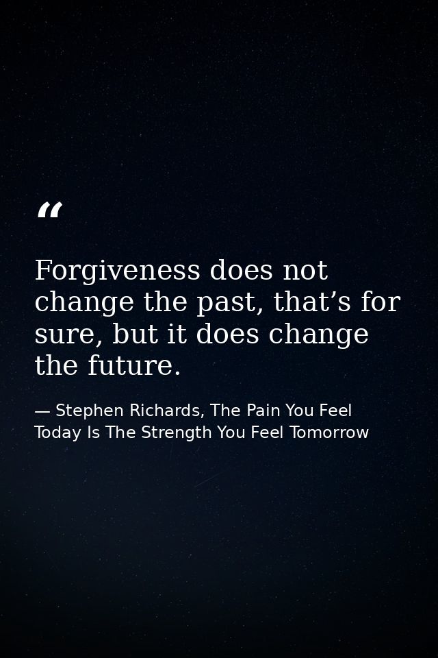 Forgiveness does not change the past, that’s for sure, but it does change the future. — Stephen Richards, The Pain You Feel Today Is The Strength You Feel Tomorrow
