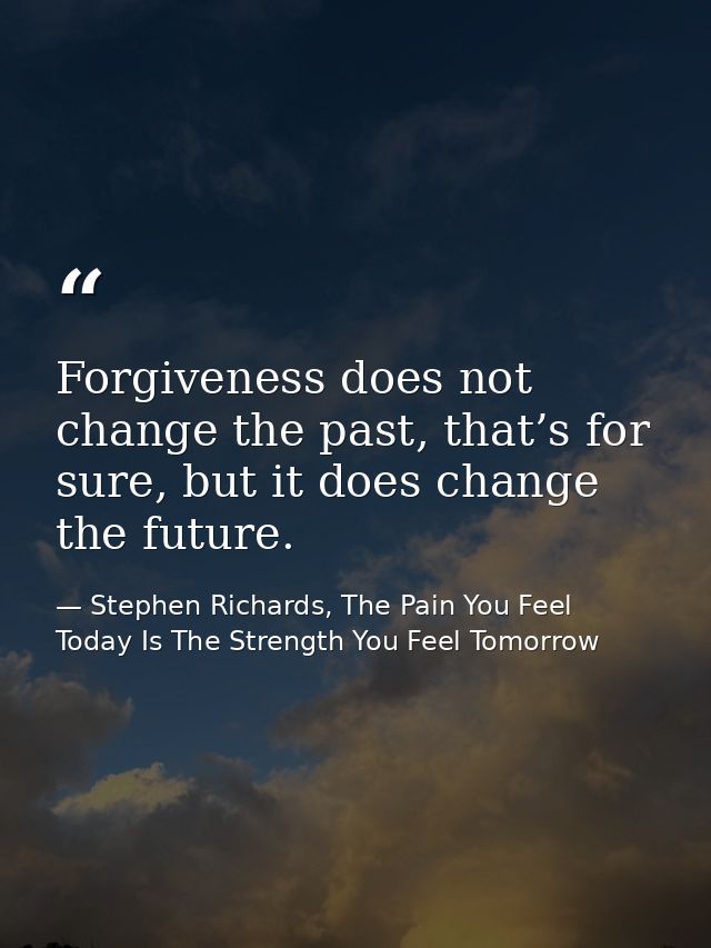 Forgiveness does not change the past, that’s for sure, but it does change the future. — Stephen Richards, The Pain You Feel Today Is The Strength You Feel Tomorrow