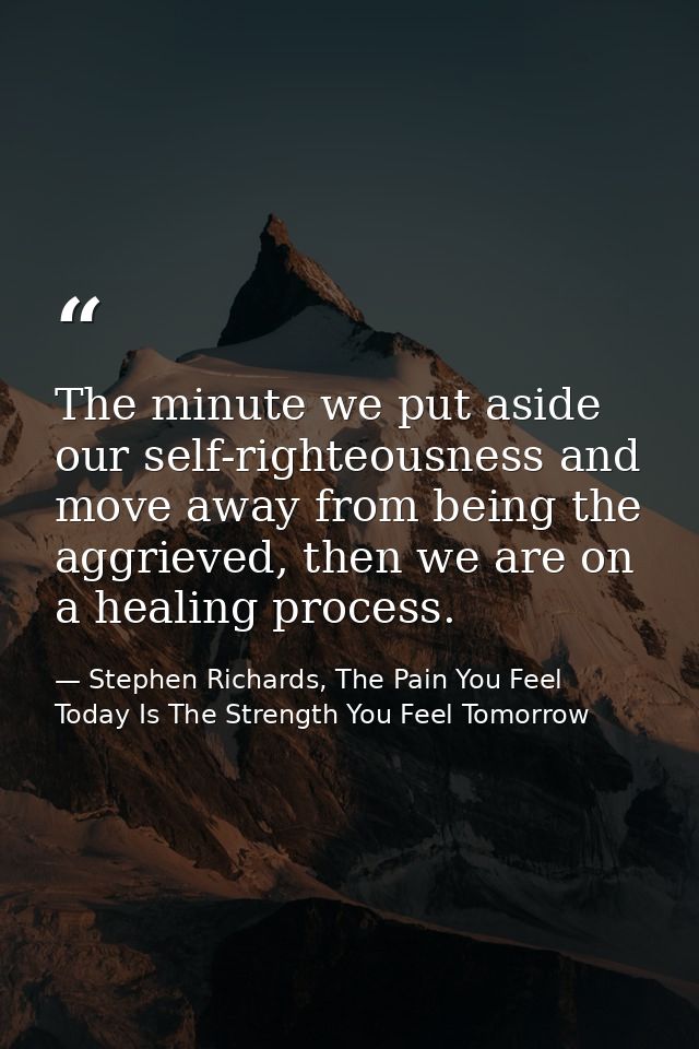 The minute we put aside our self-righteousness and move away from being the aggrieved, then we are on a healing process. — Stephen Richards, The Pain You Feel Today Is The Strength You Feel Tomorrow