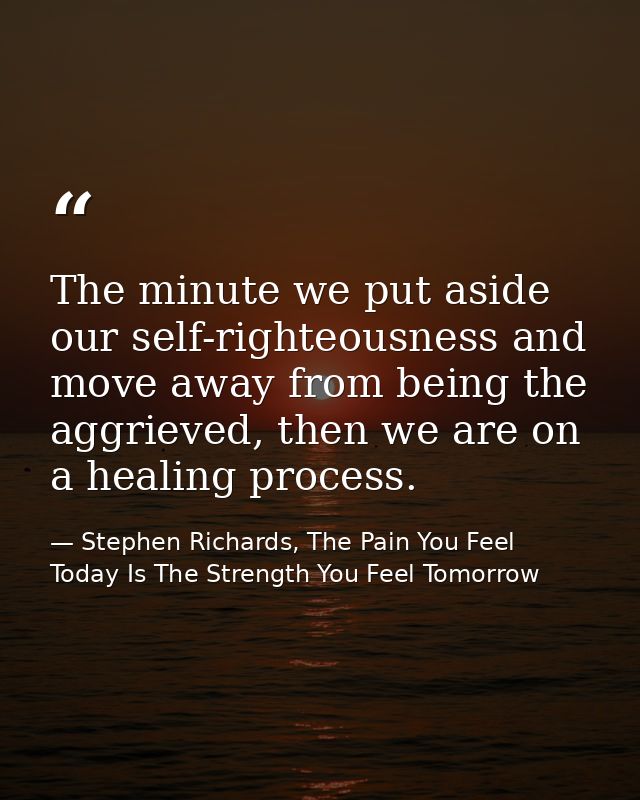 The minute we put aside our self-righteousness and move away from being the aggrieved, then we are on a healing process. — Stephen Richards, The Pain You Feel Today Is The Strength You Feel Tomorrow