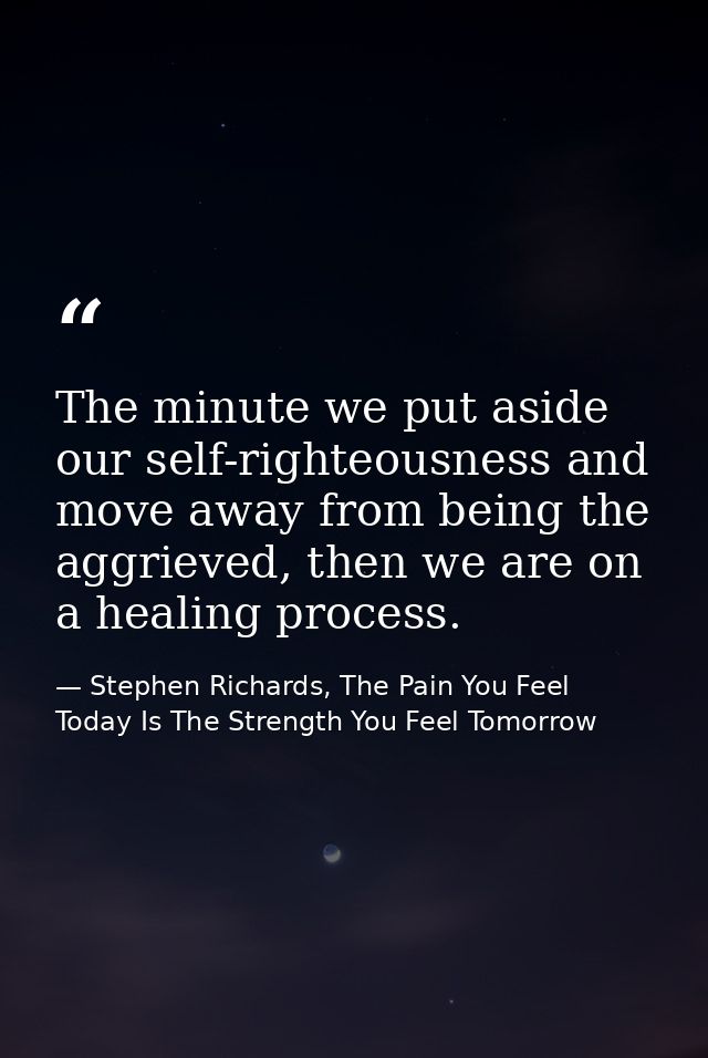 The minute we put aside our self-righteousness and move away from being the aggrieved, then we are on a healing process. — Stephen Richards, The Pain You Feel Today Is The Strength You Feel Tomorrow