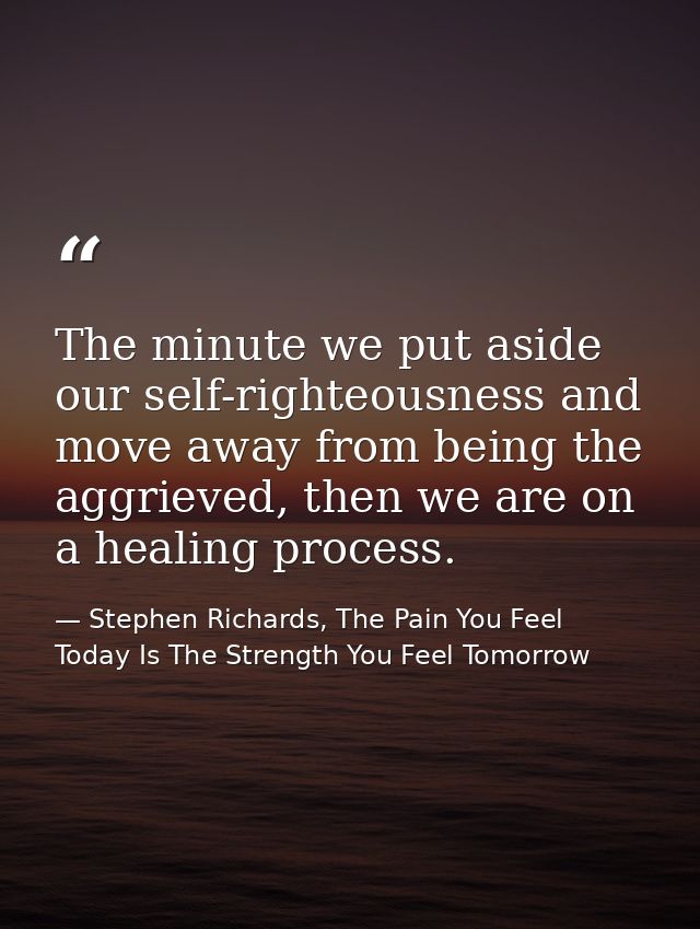 The minute we put aside our self-righteousness and move away from being the aggrieved, then we are on a healing process. — Stephen Richards, The Pain You Feel Today Is The Strength You Feel Tomorrow