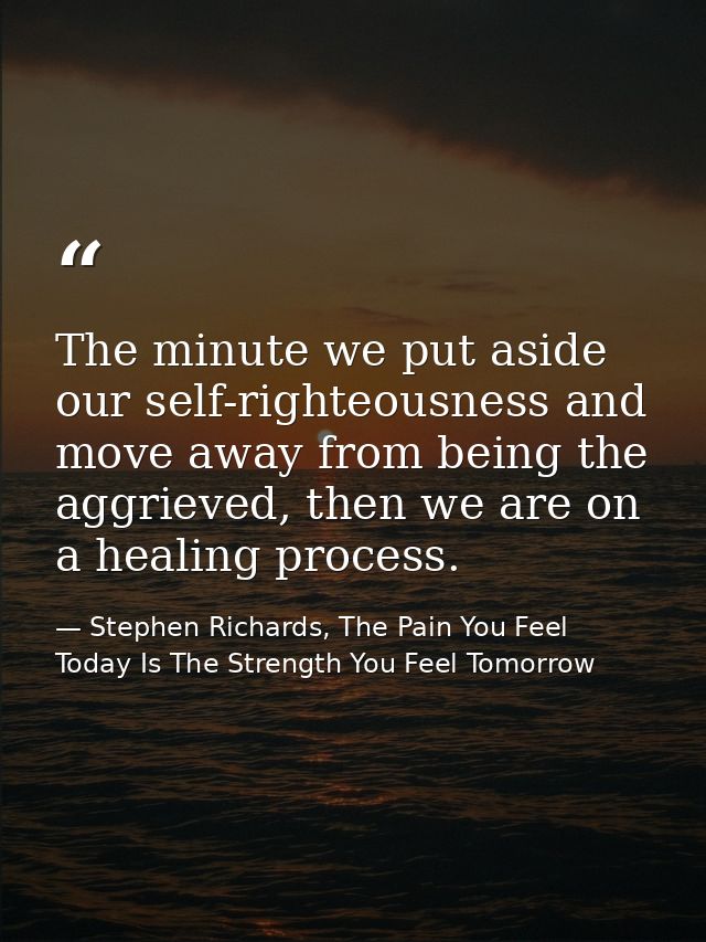 The minute we put aside our self-righteousness and move away from being the aggrieved, then we are on a healing process. — Stephen Richards, The Pain You Feel Today Is The Strength You Feel Tomorrow