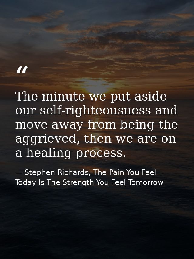 The minute we put aside our self-righteousness and move away from being the aggrieved, then we are on a healing process. — Stephen Richards, The Pain You Feel Today Is The Strength You Feel Tomorrow