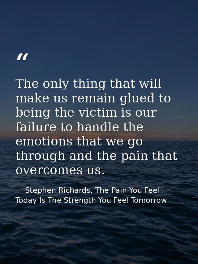 The only thing that will make us remain glued to being the victim is our failure to handle the emotions that we go throu — Stephen Richards, The Pain You Feel Today Is The Strength You Feel Tomorrow