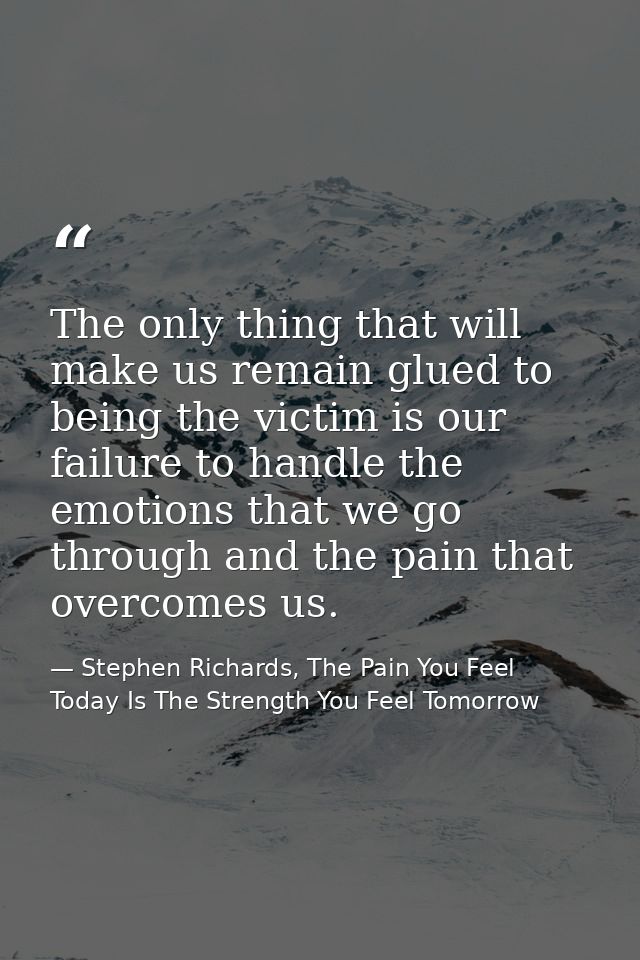 The only thing that will make us remain glued to being the victim is our failure to handle the emotions that we go throu — Stephen Richards, The Pain You Feel Today Is The Strength You Feel Tomorrow