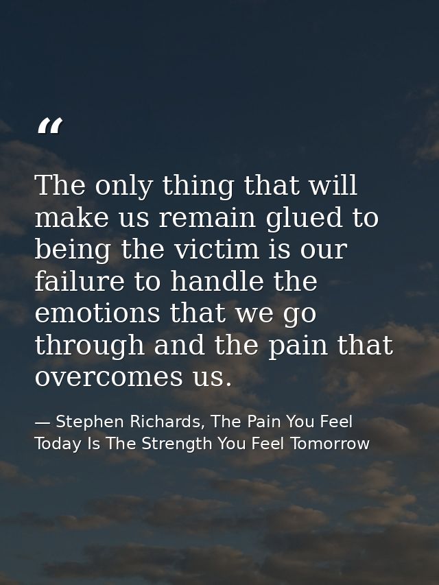 The only thing that will make us remain glued to being the victim is our failure to handle the emotions that we go throu — Stephen Richards, The Pain You Feel Today Is The Strength You Feel Tomorrow