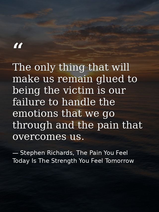 The only thing that will make us remain glued to being the victim is our failure to handle the emotions that we go throu — Stephen Richards, The Pain You Feel Today Is The Strength You Feel Tomorrow